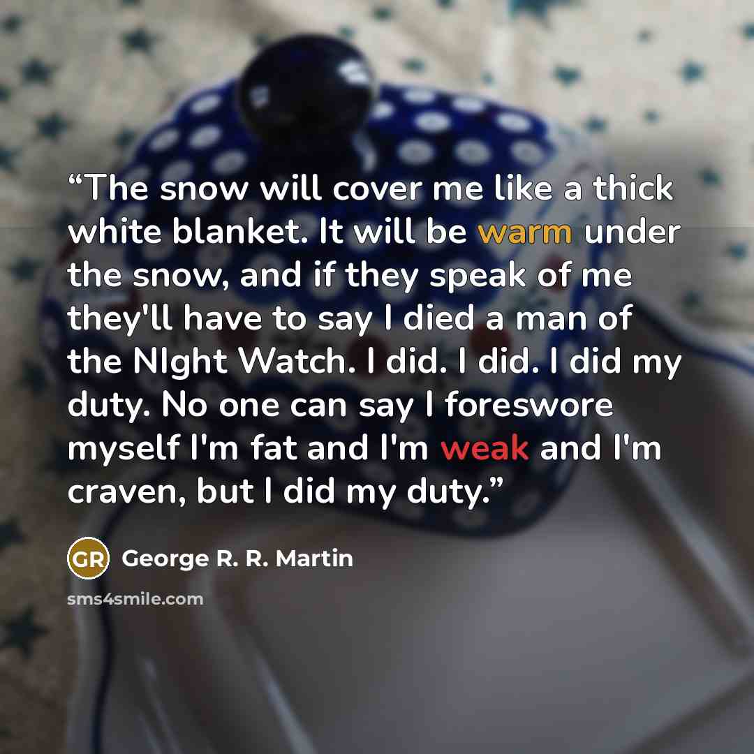 “The snow will cover me like a thick white blanket. It will be warm under the snow, and if they speak of me they'll have to say I died a man of the NIght Watch. I did. I did. I did my duty. No one can say I foreswore myself I'm fat and I'm weak and I'm craven, but I did my duty.” quote by George R. R. Martin
