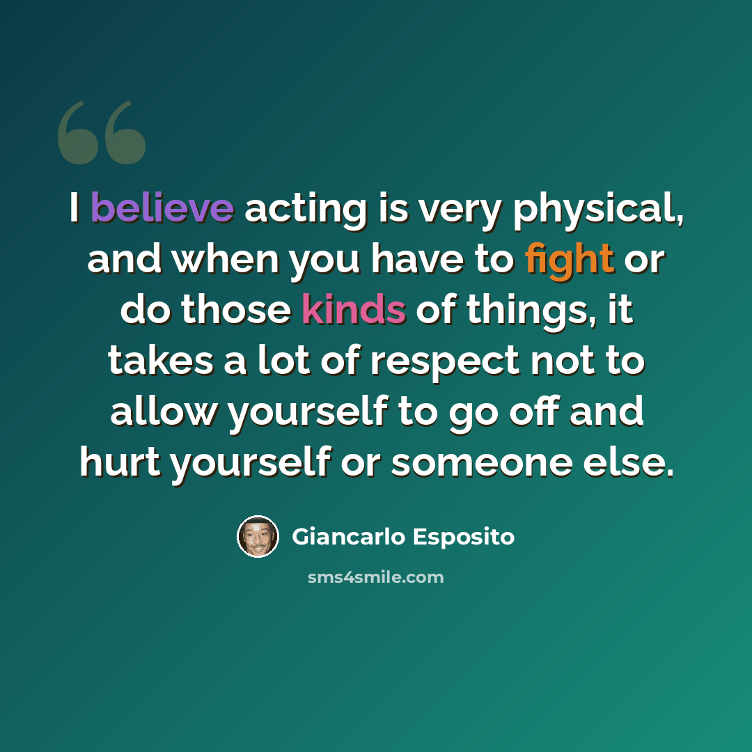“I believe acting is very physical, and when you have to fight or do those kinds of things, it takes a lot of respect not to allow yourself to go off and hurt yourself or someone else.” quote by Giancarlo Esposito
