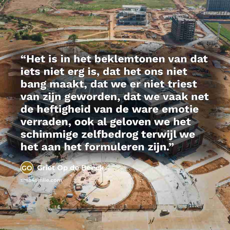 “Het is in het beklemtonen van dat iets niet erg is, dat het ons niet bang maakt, dat we er niet triest van zijn geworden, dat we vaak net de heftigheid van de ware emotie verraden, ook al geloven we het schimmige zelfbedrog terwijl we het aan het formuleren zijn.” quote by Griet Op de Beeck