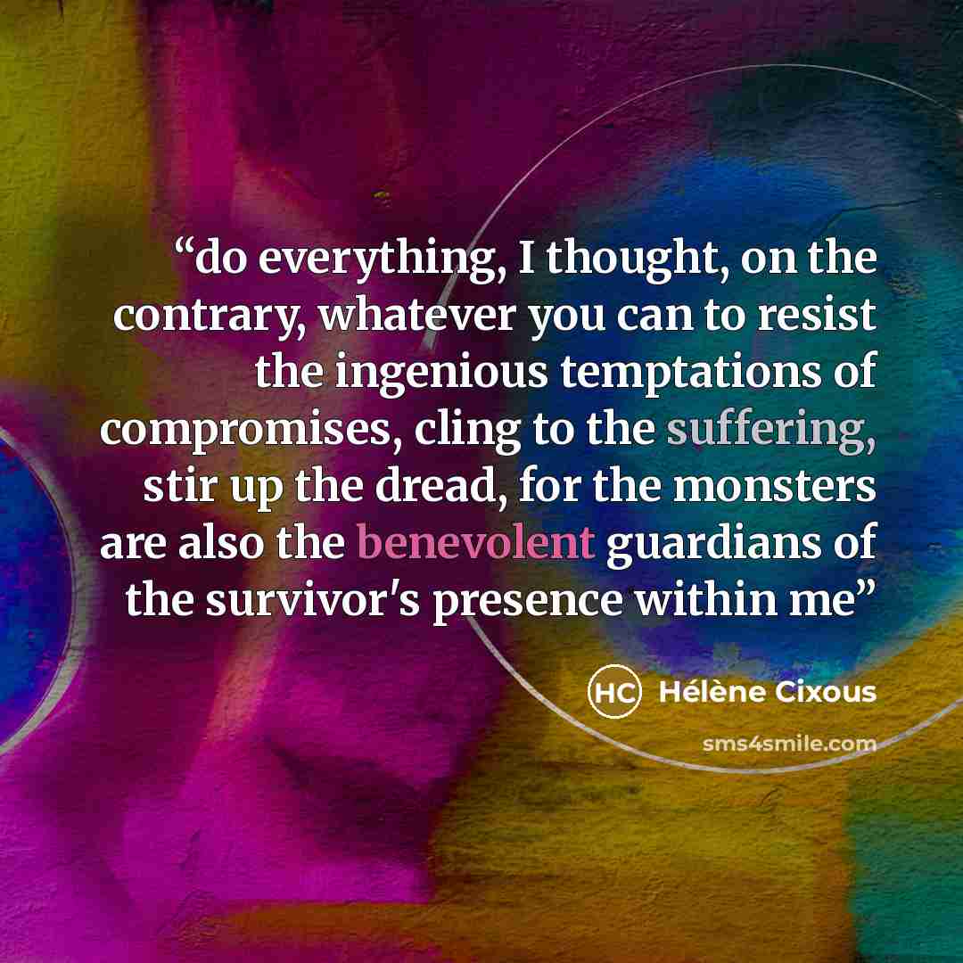 “do everything, I thought, on the contrary, whatever you can to resist the ingenious temptations of compromises, cling to the suffering, stir up the dread, for the monsters are also the benevolent guardians of the survivor's presence within me” quote by Hélène Cixous