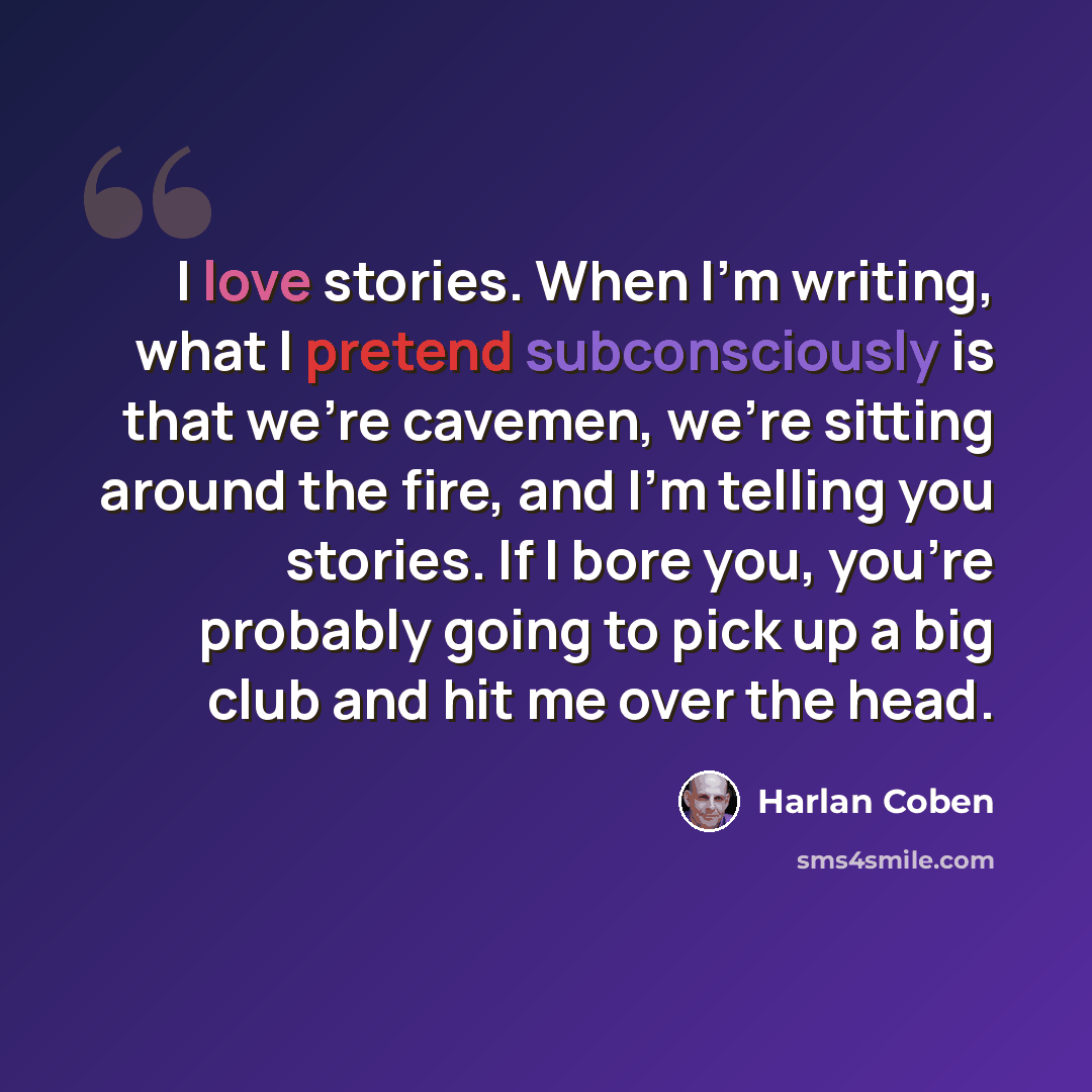 “I love stories. When I'm writing, what I pretend subconsciously is that we're cavemen, we're sitting around the fire, and I'm telling you stories. If I bore you, you're probably going to pick up a big club and hit me over the head.” quote by Harlan Coben