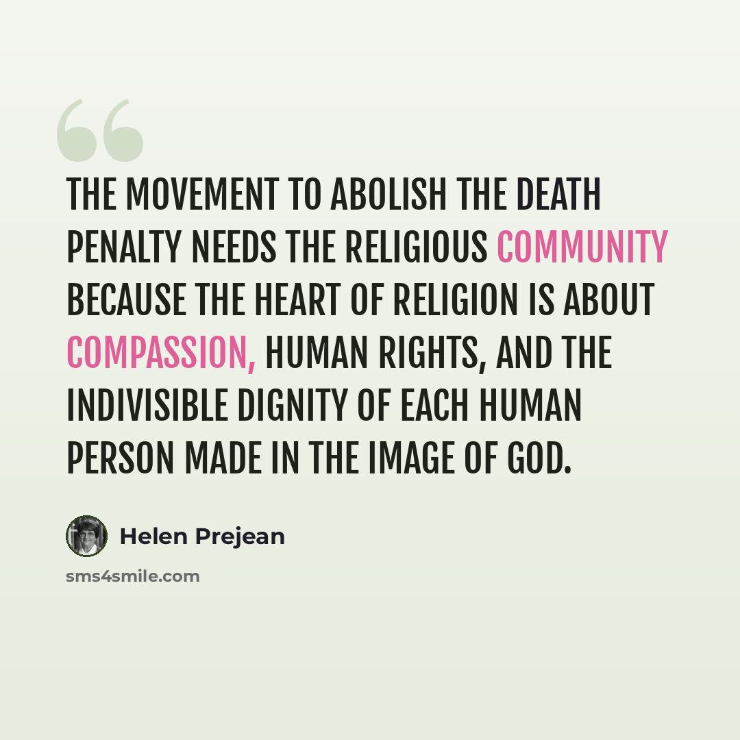 “The movement to abolish the death penalty needs the religious community because the heart of religion is about compassion, human rights, and the indivisible dignity of each human person made in the image of God.” quote by Helen Prejean