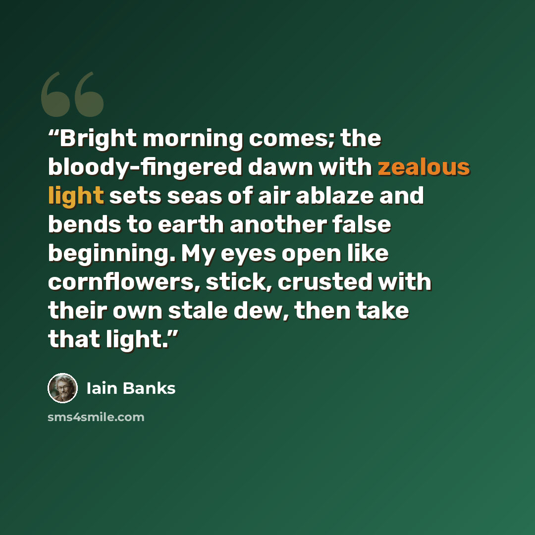 “Bright morning comes; the bloody-fingered dawn with zealous light sets seas of air ablaze and bends to earth another false beginning. My eyes open like cornflowers, stick, crusted with their own stale dew, then take that light.” quote by Iain Banks