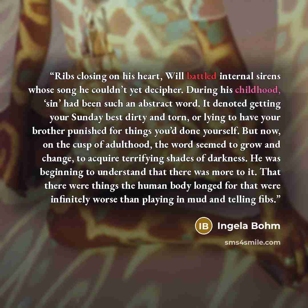 “Ribs closing on his heart, Will battled internal sirens whose song he couldn’t yet decipher. During his childhood, ‘sin’ had been such an abstract word. It denoted getting your Sunday best dirty and torn, or lying to have your brother punished for things you’d done yourself. But now, on the cusp…” quote by Ingela Bohm