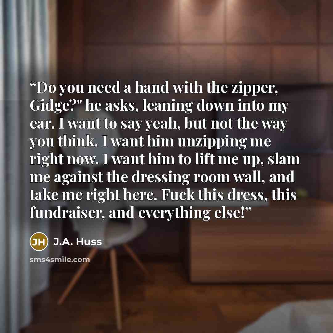 “Do you need a hand with the zipper, Gidge?" he asks, leaning down into my ear. I want to say yeah, but not the way you think. I want him unzipping me right now. I want him to lift me up, slam me against the dressing room wall, and take me right here. Fuck this dress, this fundraiser, and…” quote by J.A. Huss