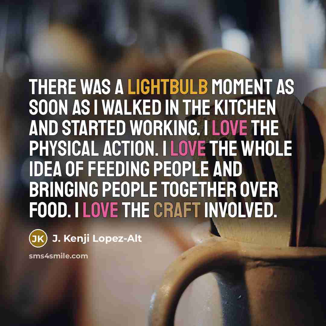 “There was a lightbulb moment as soon as I walked in the kitchen and started working. I love the physical action. I love the whole idea of feeding people and bringing people together over food. I love the craft involved.” quote by J. Kenji Lopez-Alt