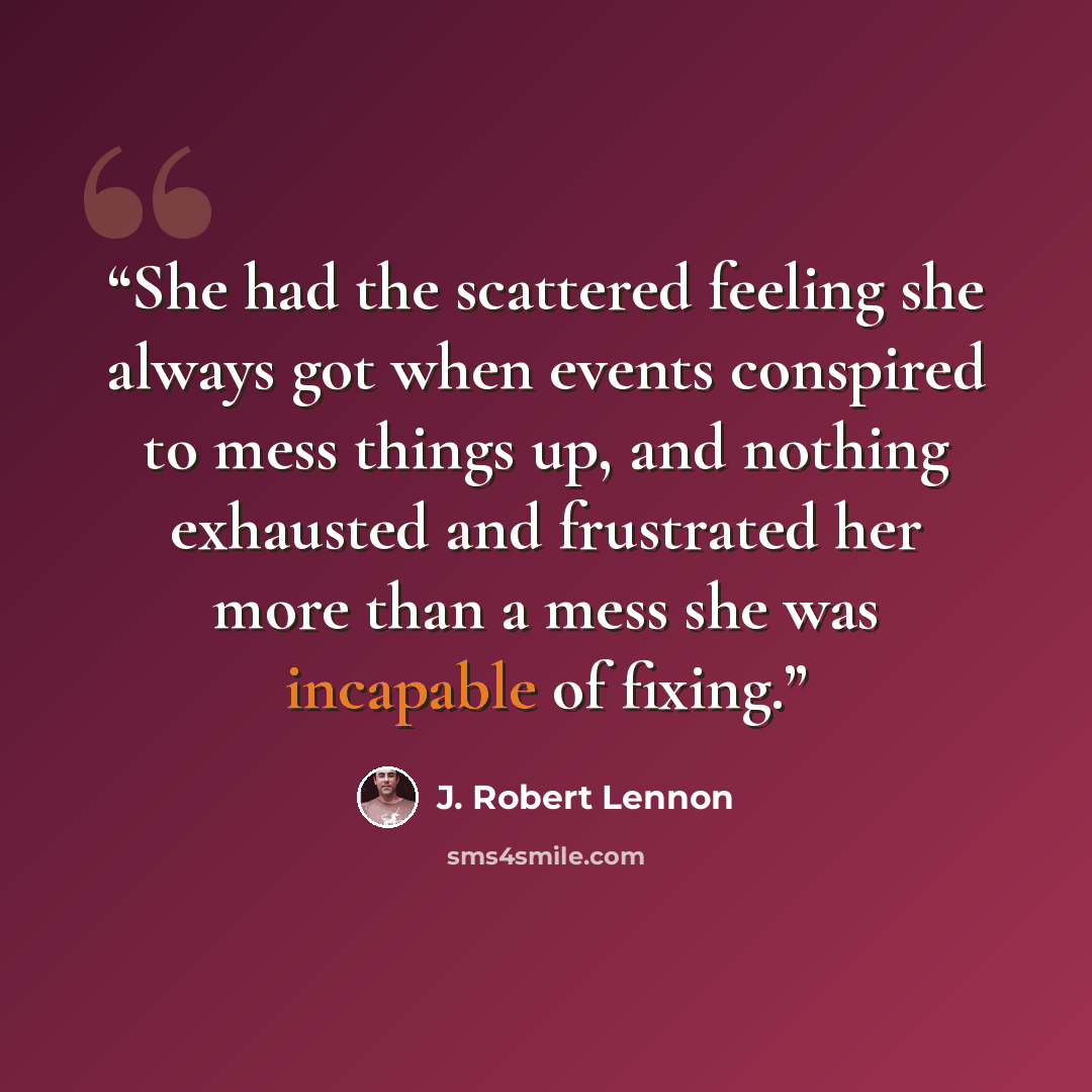 “She had the scattered feeling she always got when events conspired to mess things up, and nothing exhausted and frustrated her more than a mess she was incapable of fixing.” quote by J. Robert Lennon