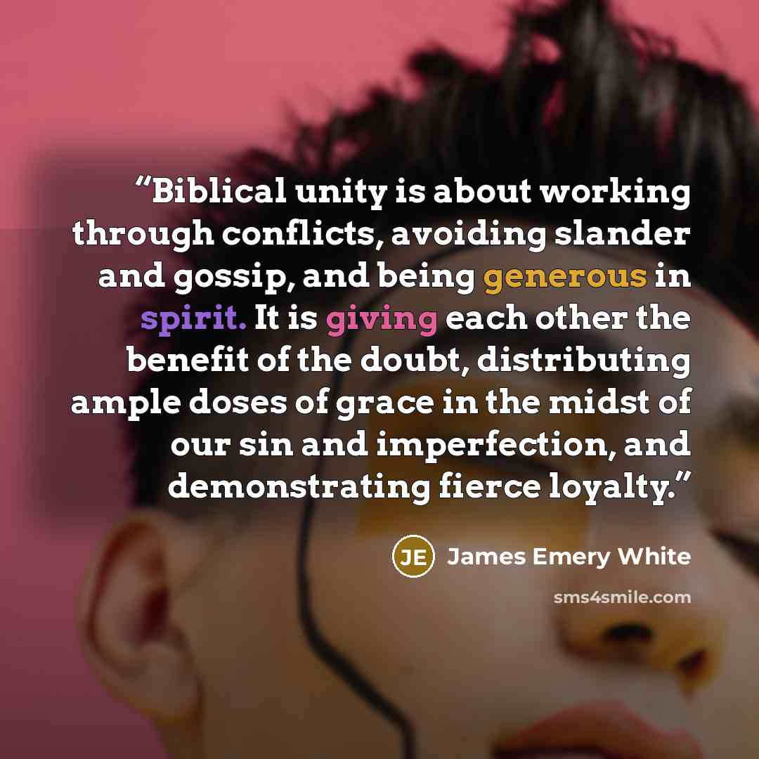 “Biblical unity is about working through conflicts, avoiding slander and gossip, and being generous in spirit. It is giving each other the benefit of the doubt, distributing ample doses of grace in the midst of our sin and imperfection, and demonstrating fierce loyalty.” quote by James Emery White