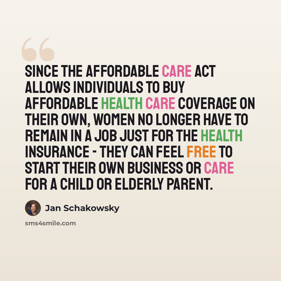“Since the Affordable Care Act allows individuals to buy affordable health care coverage on their own, women no longer have to remain in a job just for the health insurance - they can feel free to start their own business or care for a child or elderly parent.” quote by Jan Schakowsky