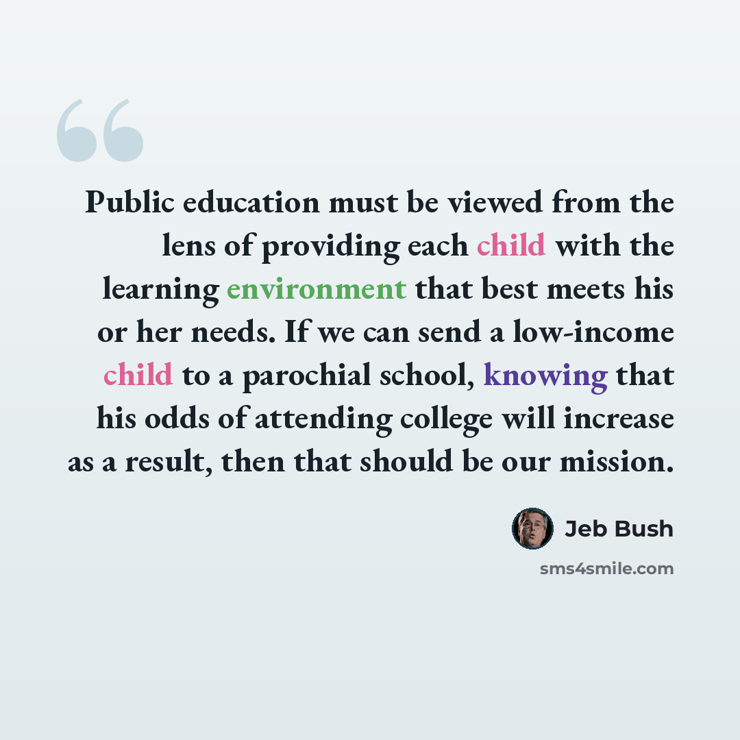 “Public education must be viewed from the lens of providing each child with the learning environment that best meets his or her needs. If we can send a low-income child to a parochial school, knowing that his odds of attending college will increase as a result, then that should be our mission.” quote by Jeb Bush