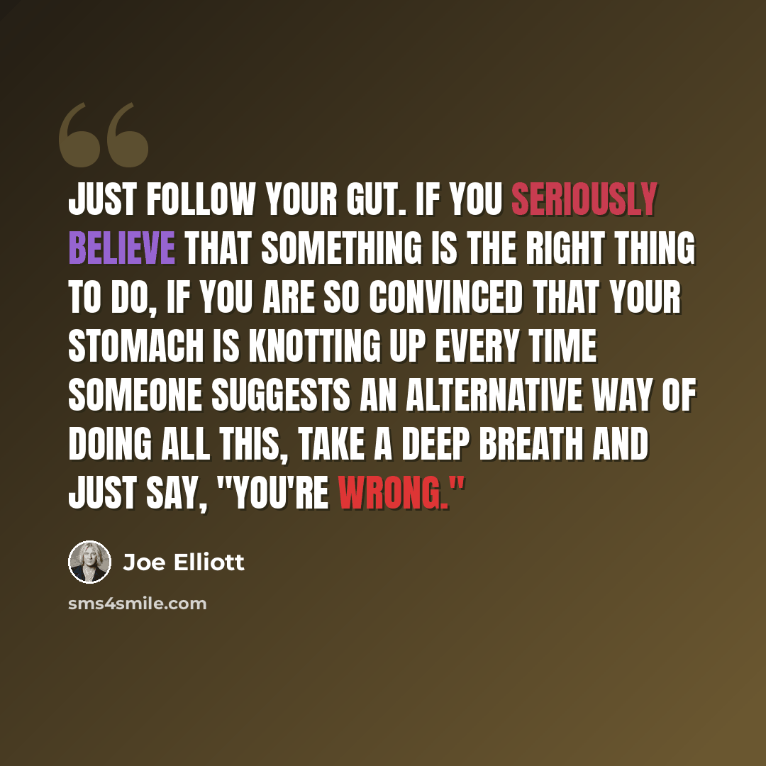 “Just follow your gut. If you seriously believe that something is the right thing to do, if you are so convinced that your stomach is knotting up every time someone suggests an alternative way of doing all this, take a deep breath and just say, "You're wrong."” quote by Joe Elliott