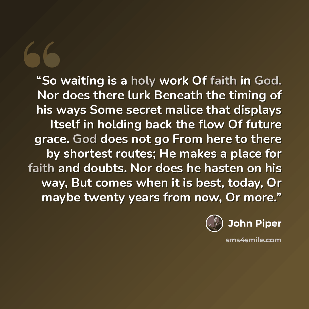 “So waiting is a holy work Of faith in God. Nor does there lurk Beneath the timing of his ways Some secret malice that displays Itself in holding back the flow Of future grace. God does not go From here to there by shortest routes; He makes a place for faith and doubts. Nor does he hasten on his…” quote by John Piper