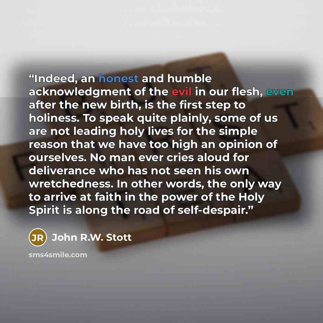 “Indeed, an honest and humble acknowledgment of the evil in our flesh, even after the new birth, is the first step to holiness. To speak quite plainly, some of us are not leading holy lives for the simple reason that we have too high an opinion of ourselves. No man ever cries aloud for deliverance…” quote by John R.W. Stott