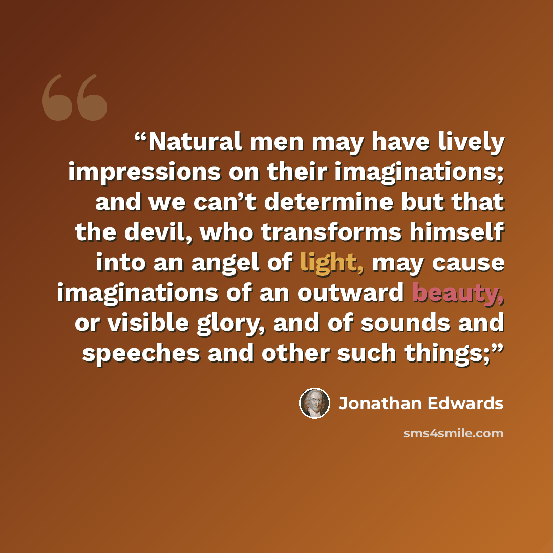 “Natural men may have lively impressions on their imaginations; and we can’t determine but that the devil, who transforms himself into an angel of light, may cause imaginations of an outward beauty, or visible glory, and of sounds and speeches and other such things;” quote by Jonathan Edwards
