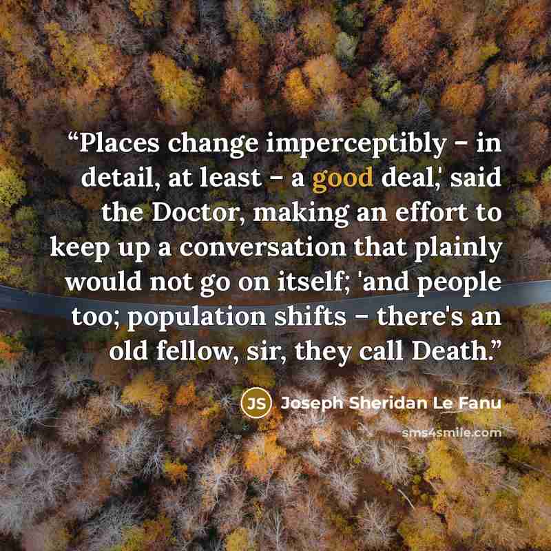 “Places change imperceptibly – in detail, at least – a good deal,' said the Doctor, making an effort to keep up a conversation that plainly would not go on itself; 'and people too; population shifts – there's an old fellow, sir, they call Death.” quote by Joseph Sheridan Le Fanu