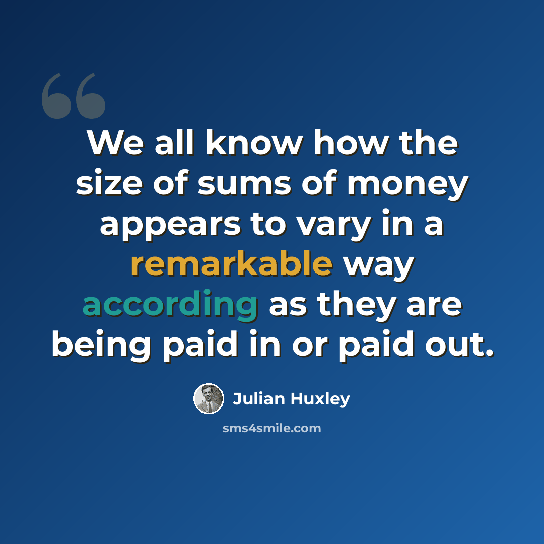 “We all know how the size of sums of money appears to vary in a remarkable way according as they are being paid in or paid out.” quote by Julian Huxley