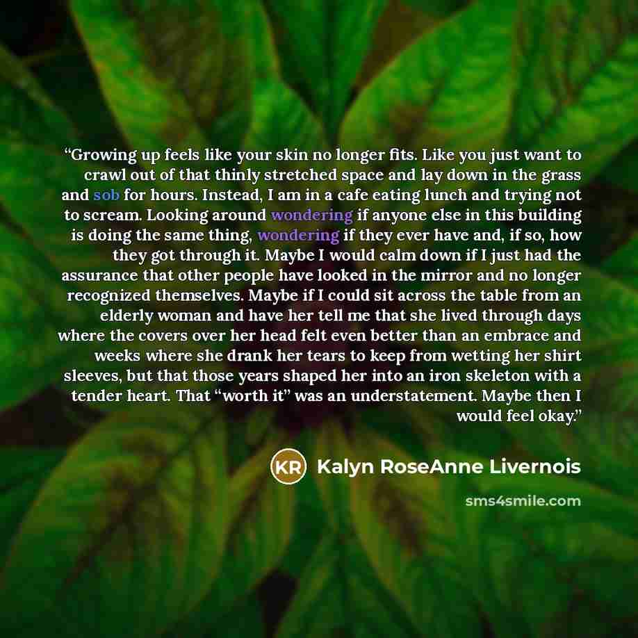 “Growing up feels like your skin no longer fits. Like you just want to crawl out of that thinly stretched space and lay down in the grass and sob for hours. Instead, I am in a cafe eating lunch and trying not to scream. Looking around wondering if anyone else in this building is doing the same…” quote by Kalyn Roseanne Livernois