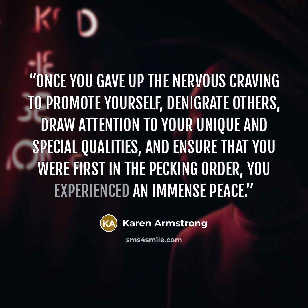 “Once you gave up the nervous craving to promote yourself, denigrate others, draw attention to your unique and special qualities, and ensure that you were first in the pecking order, you experienced an immense peace.” quote by Karen Armstrong