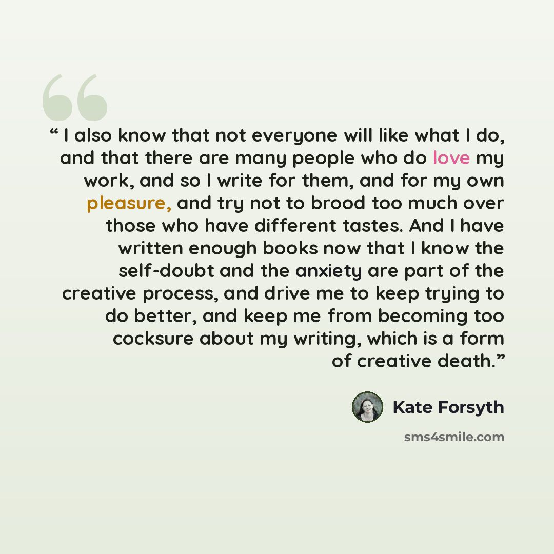 “I also know that not everyone will like what I do, and that there are many people who do love my work, and so I write for them, and for my own pleasure, and try not to brood too much over those who have different tastes. And I have written enough books now that I know the self-doubt and the…” quote by Kate Forsyth