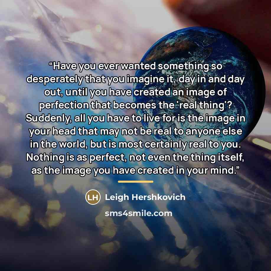 “Have you ever wanted something so desperately that you imagine it, day in and day out, until you have created an image of perfection that becomes the 'real thing'? Suddenly, all you have to live for is the image in your head that may not be real to anyone else in the world, but is most certainly…” quote by Leigh Hershkovich