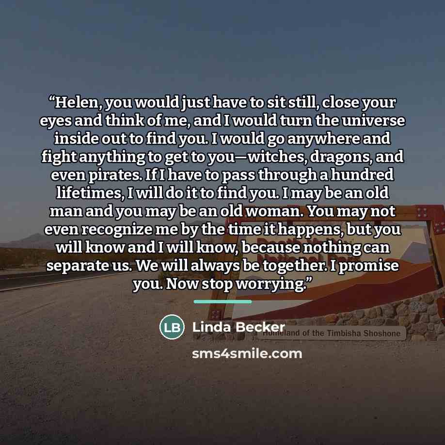 “Helen, you would just have to sit still, close your eyes and think of me, and I would turn the universe inside out to find you. I would go anywhere and fight anything to get to you—witches, dragons, and even pirates. If I have to pass through a hundred lifetimes, I will do it to find you. I may be…” quote by Linda Becker