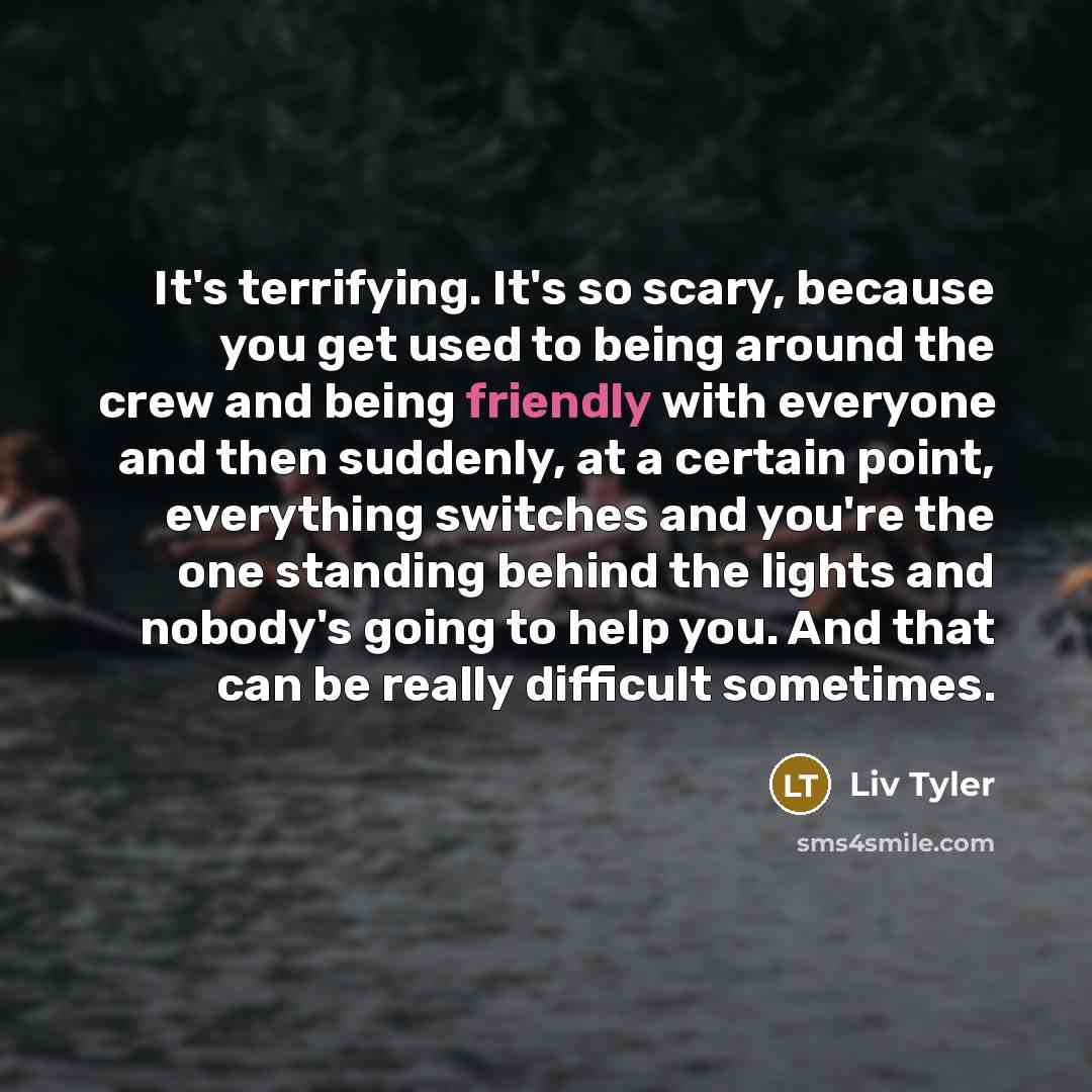 “It's terrifying. It's so scary, because you get used to being around the crew and being friendly with everyone and then suddenly, at a certain point, everything switches and you're the one standing behind the lights and nobody's going to help you. And that can be really difficult sometimes.” quote by Liv Tyler