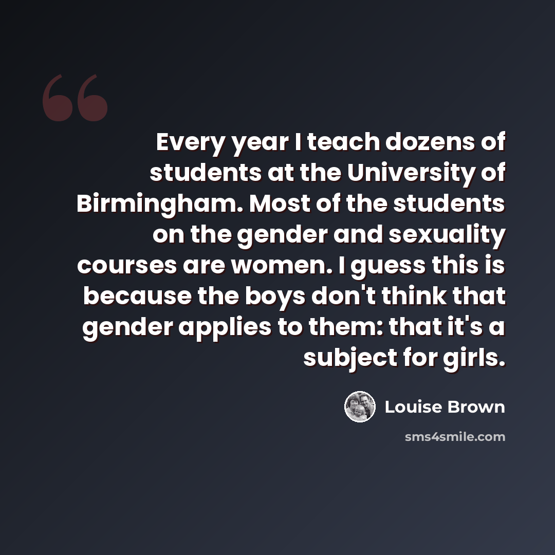“Every year I teach dozens of students at the University of Birmingham. Most of the students on the gender and sexuality courses are women. I guess this is because the boys don't think that gender applies to them: that it's a subject for girls.” quote by Louise Brown