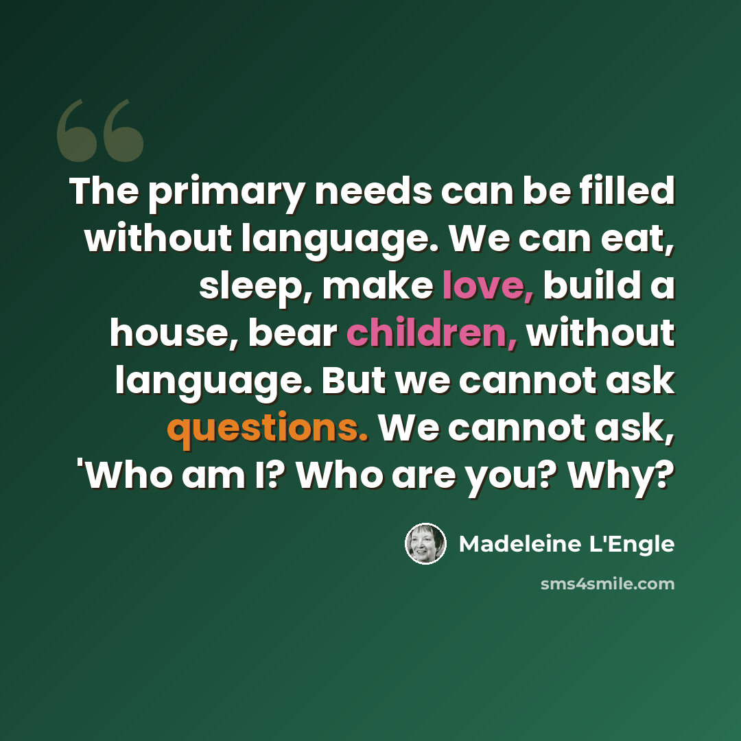 “The primary needs can be filled without language. We can eat, sleep, make love, build a house, bear children, without language. But we cannot ask questions. We cannot ask, 'Who am I? Who are you? Why?” quote by Madeleine L'Engle