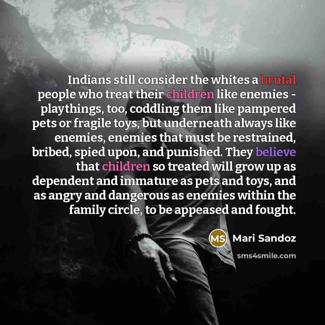 “Indians still consider the whites a brutal people who treat their children like enemies - playthings, too, coddling them like pampered pets or fragile toys, but underneath always like enemies, enemies that must be restrained, bribed, spied upon, and punished. They believe that children so treated…” quote by Mari Sandoz