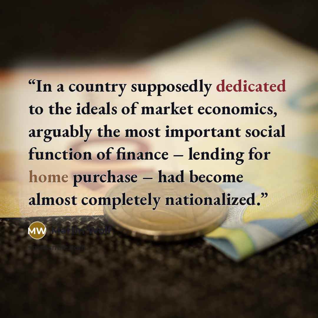 “In a country supposedly dedicated to the ideals of market economics, arguably the most important social function of finance – lending for home purchase – had become almost completely nationalized.” quote by Martin Wolf