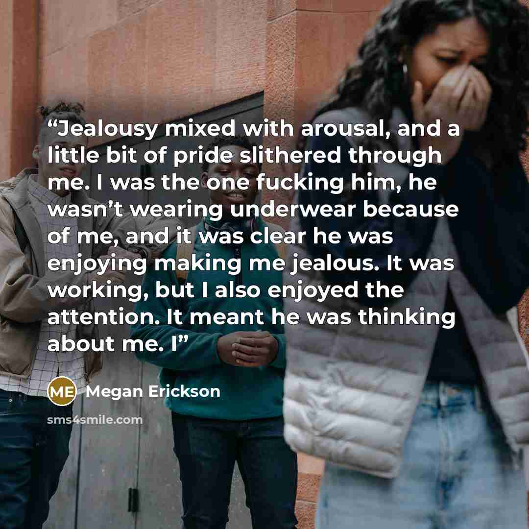 “Jealousy mixed with arousal, and a little bit of pride slithered through me. I was the one fucking him, he wasn’t wearing underwear because of me, and it was clear he was enjoying making me jealous. It was working, but I also enjoyed the attention. It meant he was thinking about me. I” quote by Megan Erickson