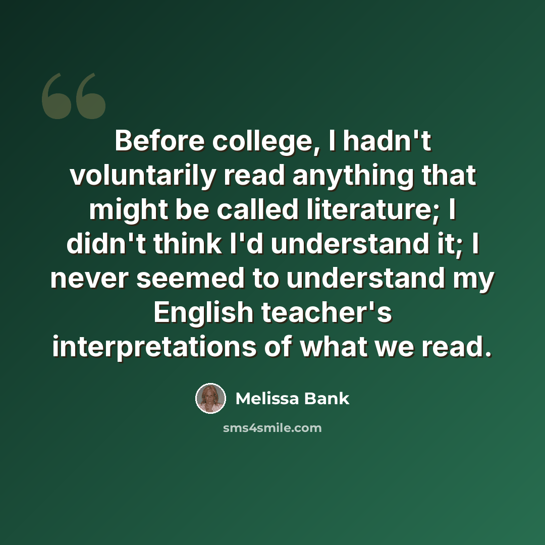“Before college, I hadn't voluntarily read anything that might be called literature; I didn't think I'd understand it; I never seemed to understand my English teacher's interpretations of what we read.” quote by Melissa Bank