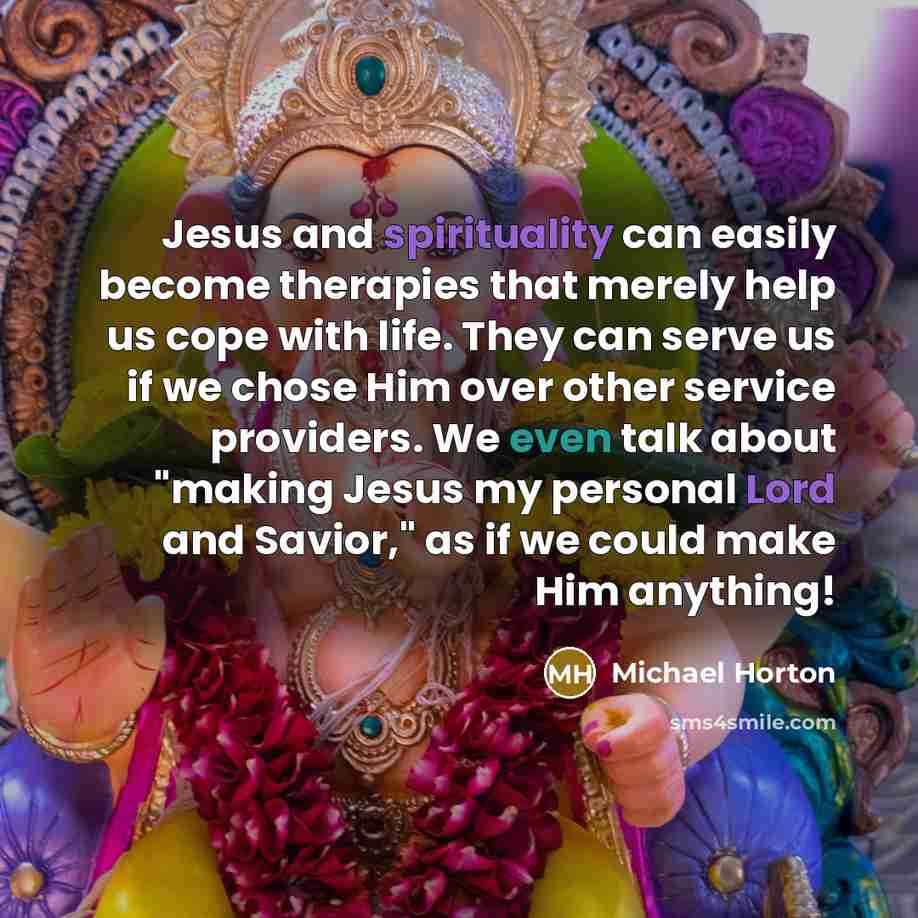 “Jesus and spirituality can easily become therapies that merely help us cope with life. They can serve us if we chose Him over other service providers. We even talk about "making Jesus my personal Lord and Savior," as if we could make Him anything!” quote by Michael Horton