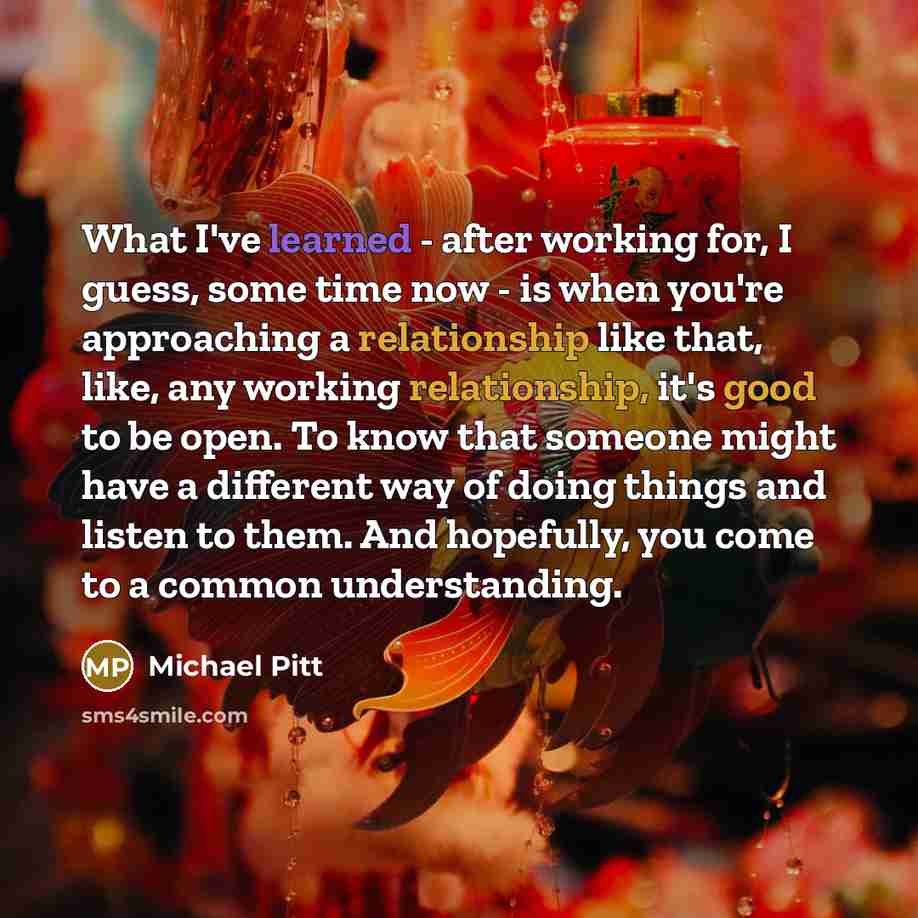 “What I've learned - after working for, I guess, some time now - is when you're approaching a relationship like that, like, any working relationship, it's good to be open. To know that someone might have a different way of doing things and listen to them. And hopefully, you come to a common…” quote by Michael Pitt
