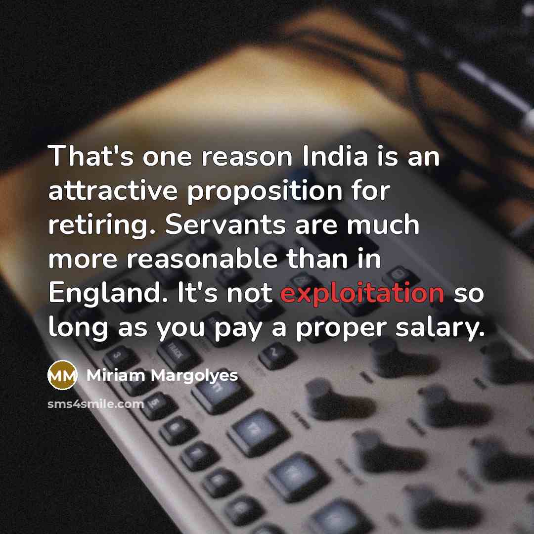 “That's one reason India is an attractive proposition for retiring. Servants are much more reasonable than in England. It's not exploitation so long as you pay a proper salary.” quote by Miriam Margolyes