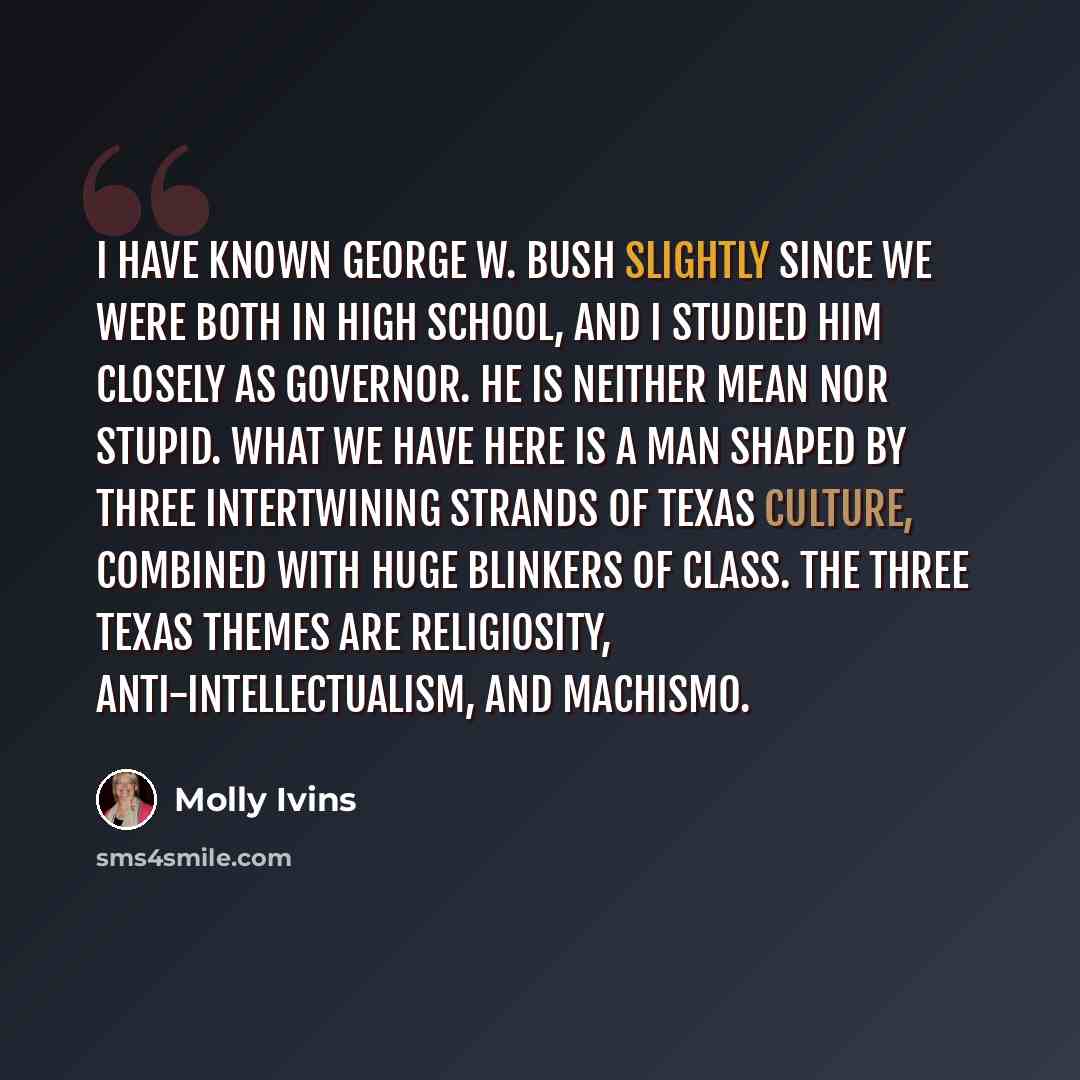 “I have known George W. Bush slightly since we were both in high school, and I studied him closely as governor. He is neither mean nor stupid. What we have here is a man shaped by three intertwining strands of Texas culture, combined with huge blinkers of class. The three Texas themes are…” quote by Molly Ivins