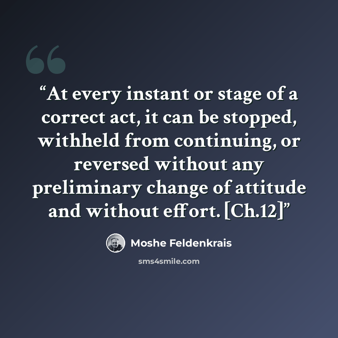 “At every instant or stage of a correct act, it can be stopped, withheld from continuing, or reversed without any preliminary change of attitude and without effort. [Ch.12]” quote by Moshé Feldenkrais