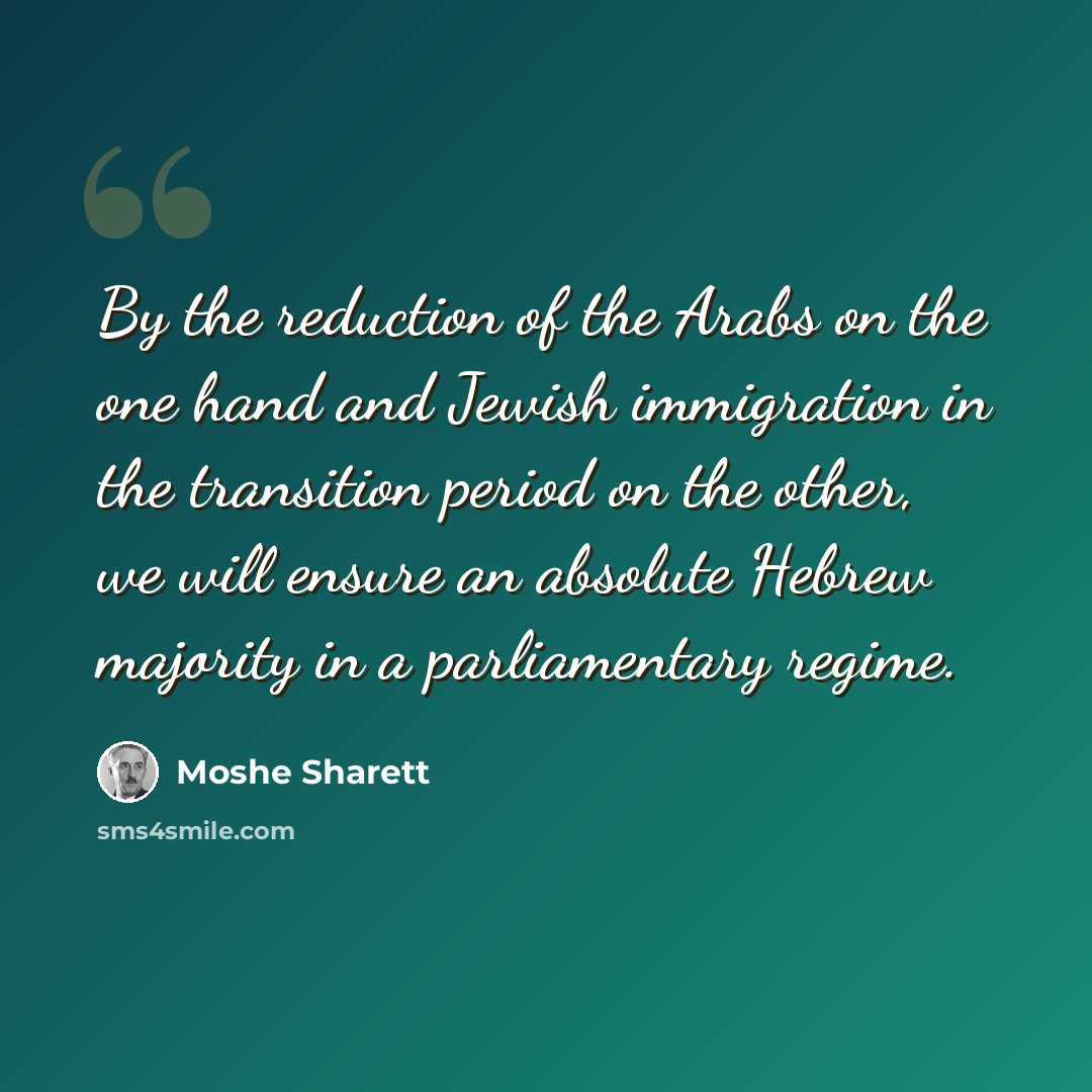 “By the reduction of the Arabs on the one hand and Jewish immigration in the transition period on the other, we will ensure an absolute Hebrew majority in a parliamentary regime.” quote by Moshe Sharett