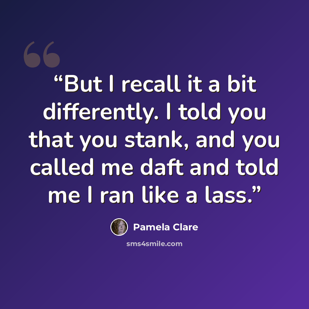 “But I recall it a bit differently. I told you that you stank, and you called me daft and told me I ran like a lass.” quote by Pamela Clare