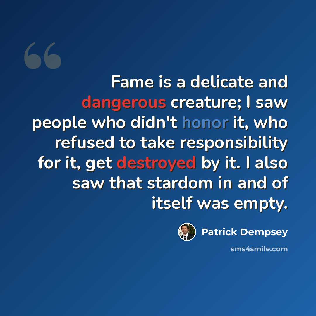 “Fame is a delicate and dangerous creature; I saw people who didn't honor it, who refused to take responsibility for it, get destroyed by it. I also saw that stardom in and of itself was empty.” quote by Patrick Dempsey