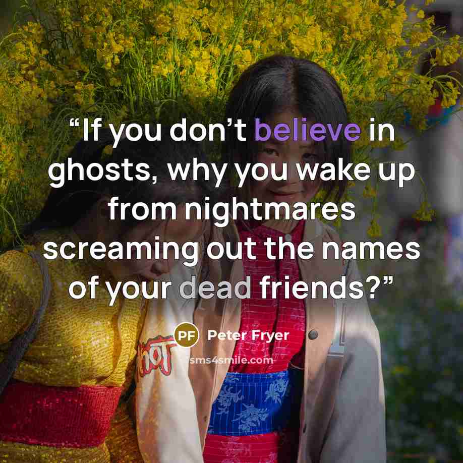 “If you don’t believe in ghosts, why you wake up from nightmares screaming out the names of your dead friends?” quote by Peter Fryer