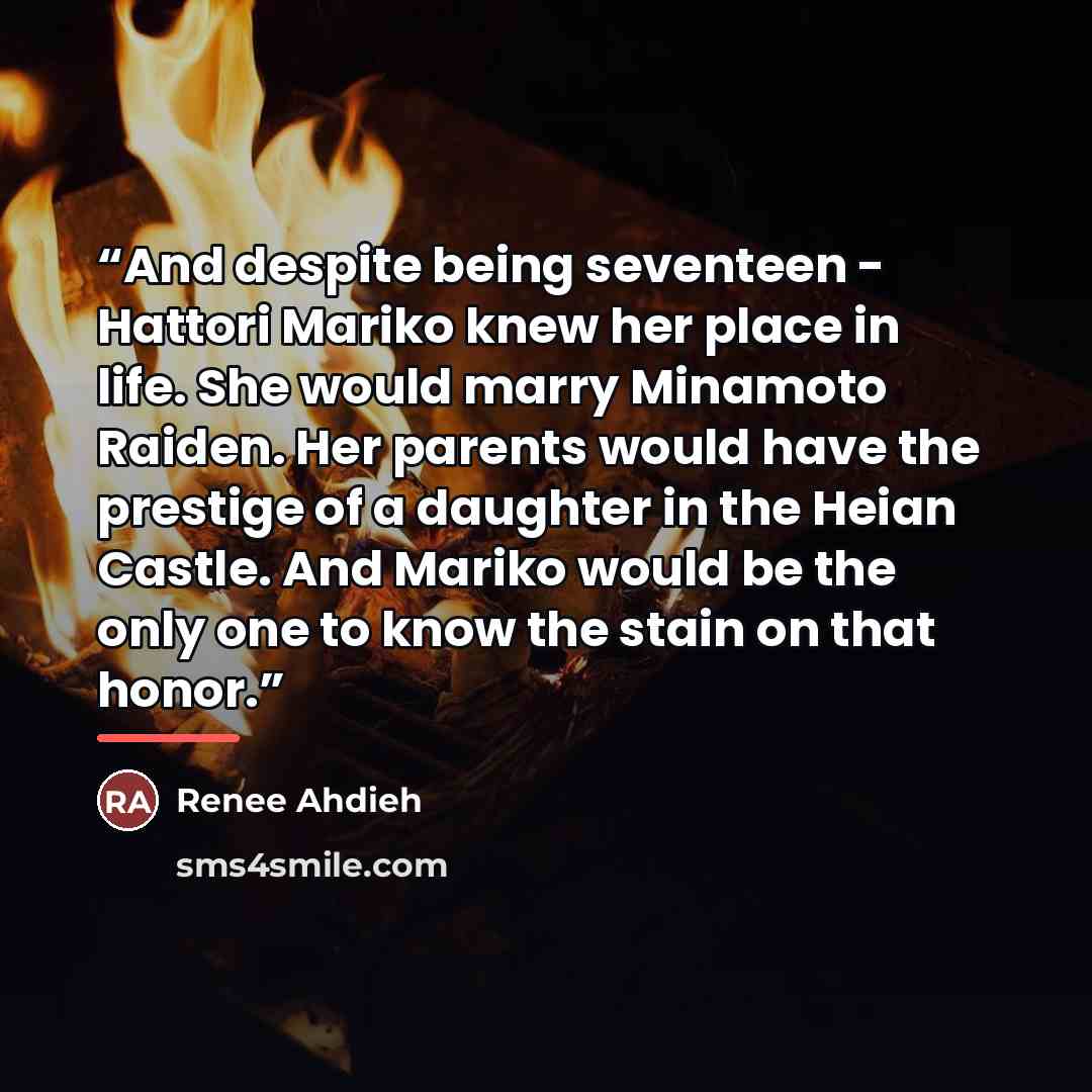 “And despite being seventeen - Hattori Mariko knew her place in life. She would marry Minamoto Raiden. Her parents would have the prestige of a daughter in the Heian Castle. And Mariko would be the only one to know the stain on that honor.” quote by Renee Ahdieh