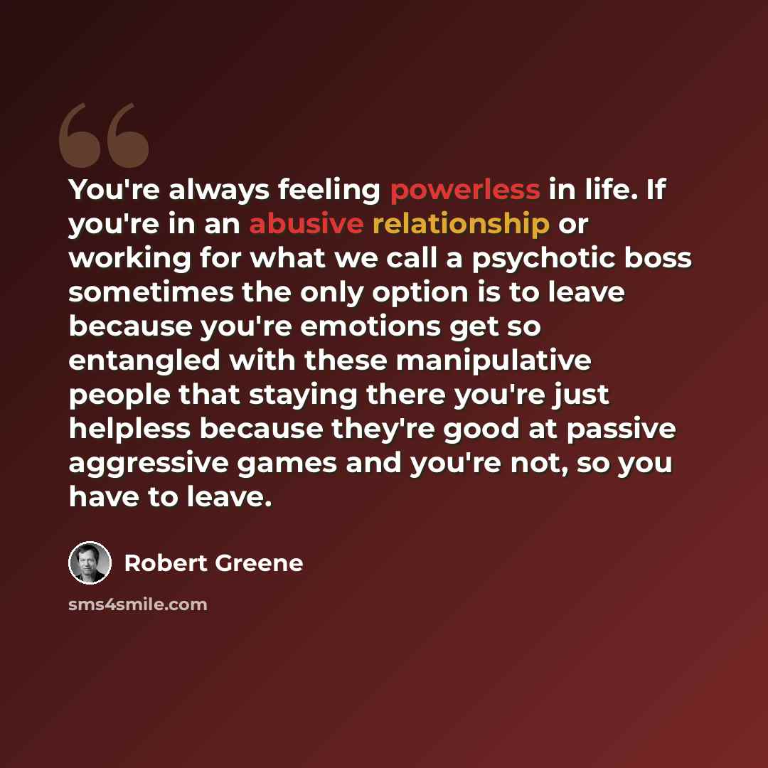 “You're always feeling powerless in life. If you're in an abusive relationship or working for what we call a psychotic boss sometimes the only option is to leave because you're emotions get so entangled with these manipulative people that staying there you're just helpless because they're good at…” quote by Robert Greene