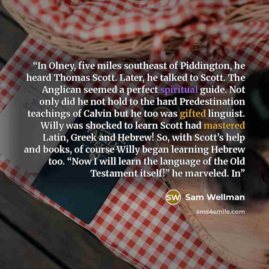 “In Olney, five miles southeast of Piddington, he heard Thomas Scott. Later, he talked to Scott. The Anglican seemed a perfect spiritual guide. Not only did he not hold to the hard Predestination teachings of Calvin but he too was gifted linguist. Willy was shocked to learn Scott had mastered…” quote by Sam Wellman