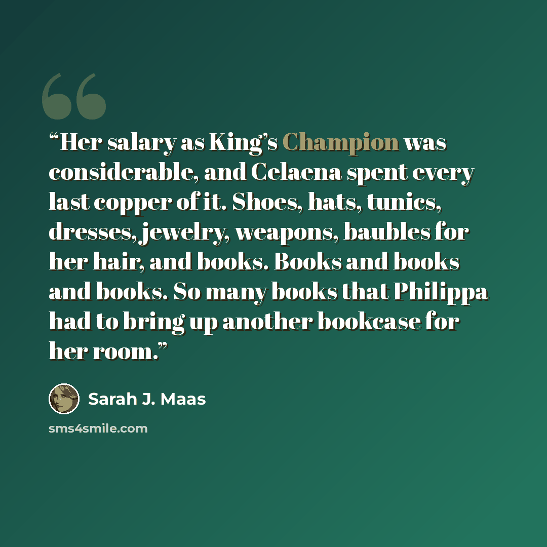 “Her salary as King’s Champion was considerable, and Celaena spent every last copper of it. Shoes, hats, tunics, dresses, jewelry, weapons, baubles for her hair, and books. Books and books and books. So many books that Philippa had to bring up another bookcase for her room.” quote by Sarah J. Maas