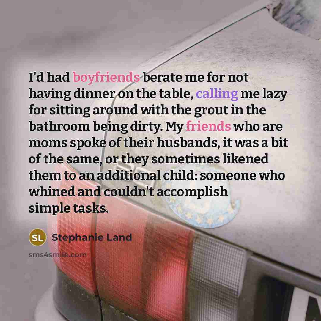 “I'd had boyfriends berate me for not having dinner on the table, calling me lazy for sitting around with the grout in the bathroom being dirty. My friends who are moms spoke of their husbands, it was a bit of the same, or they sometimes likened them to an additional child: someone who whined and…” quote by Stephanie Land