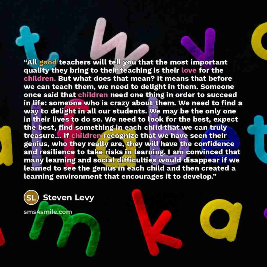 “All good teachers will tell you that the most important quality they bring to their teaching is their love for the children. But what does that mean? It means that before we can teach them, we need to delight in them. Someone once said that children need one thing in order to succeed in life…” quote by Steven Levy