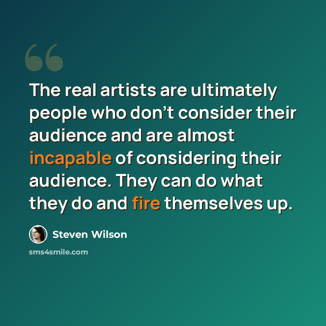 “The real artists are ultimately people who don't consider their audience and are almost incapable of considering their audience. They can do what they do and fire themselves up.” quote by Steven Wilson