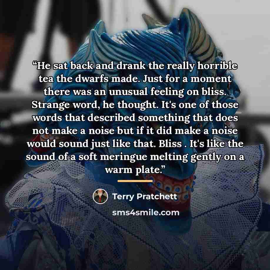 “He sat back and drank the really horrible tea the dwarfs made. Just for a moment there was an unusual feeling on bliss. Strange word, he thought. It's one of those words that described something that does not make a noise but if it did make a noise would sound just like that. Bliss . It's like the…” quote by Terry Pratchett