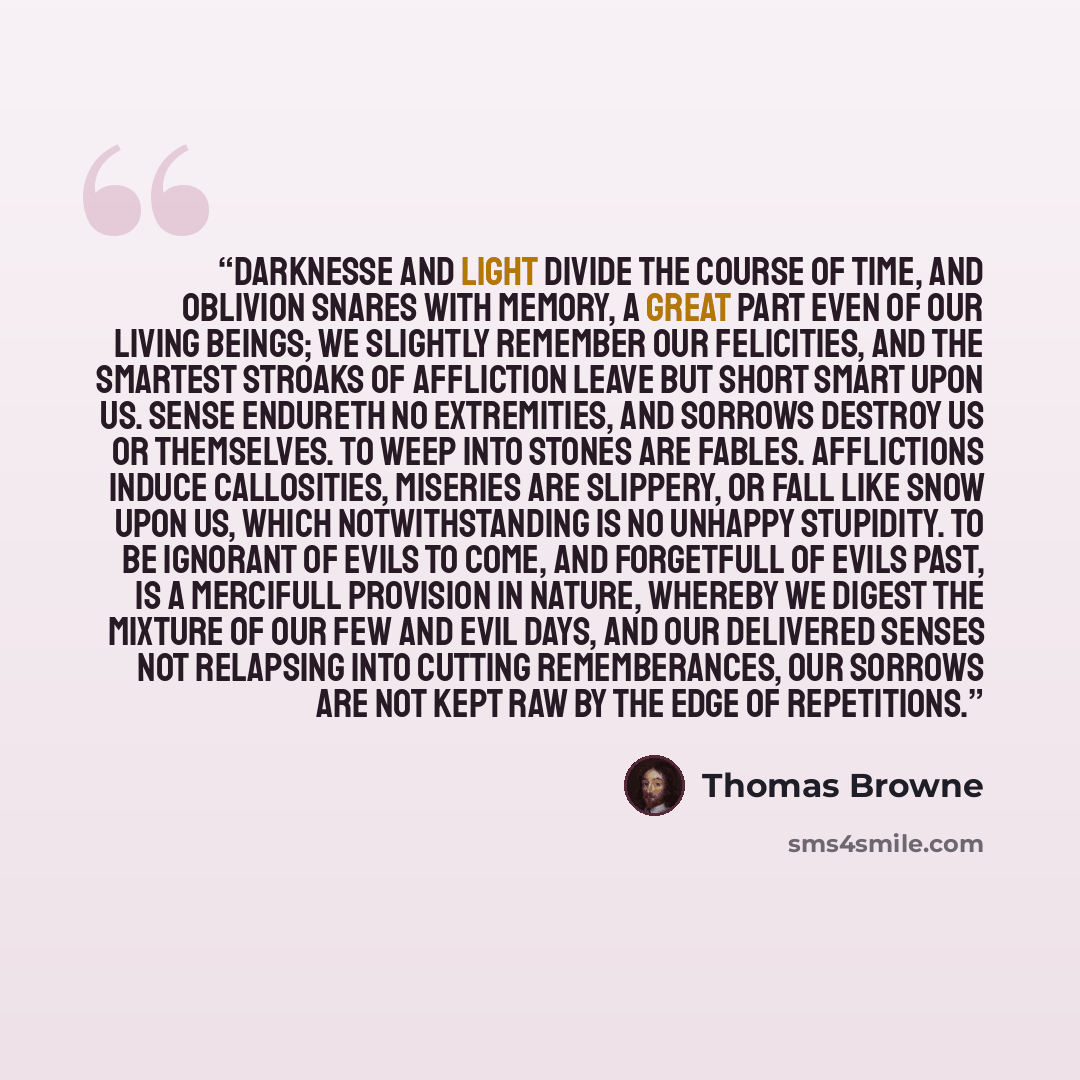 “Darknesse and light divide the course of time, and oblivion snares with memory, a great part even of our living beings; we slightly remember our felicities, and the smartest stroaks of affliction leave but short smart upon us. Sense endureth no extremities, and sorrows destroy us or themselves. To…” quote by Thomas Browne